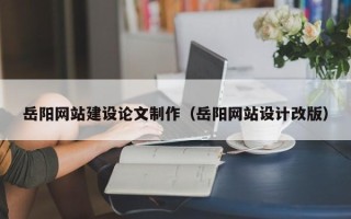 天门岳阳网站建设论文制作（岳阳网站设计改版）